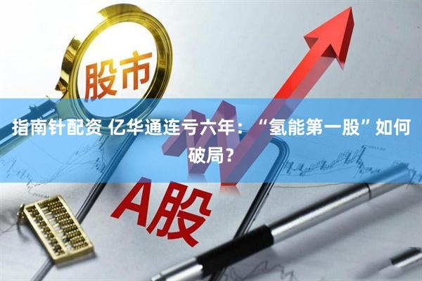 指南针配资 亿华通连亏六年：“氢能第一股”如何破局？