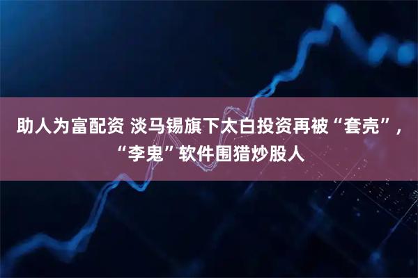 助人为富配资 淡马锡旗下太白投资再被“套壳”，“李鬼”软件围猎炒股人