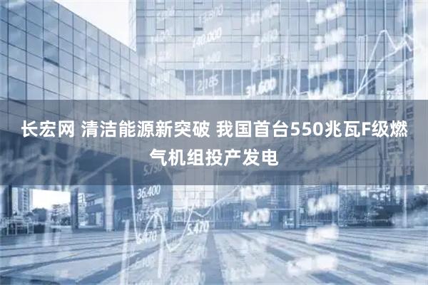 长宏网 清洁能源新突破 我国首台550兆瓦F级燃气机组投产发电