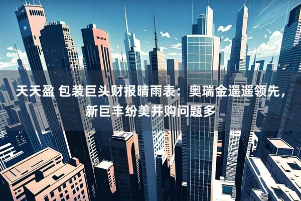 天天盈 包装巨头财报晴雨表：奥瑞金遥遥领先，新巨丰纷美并购问题多