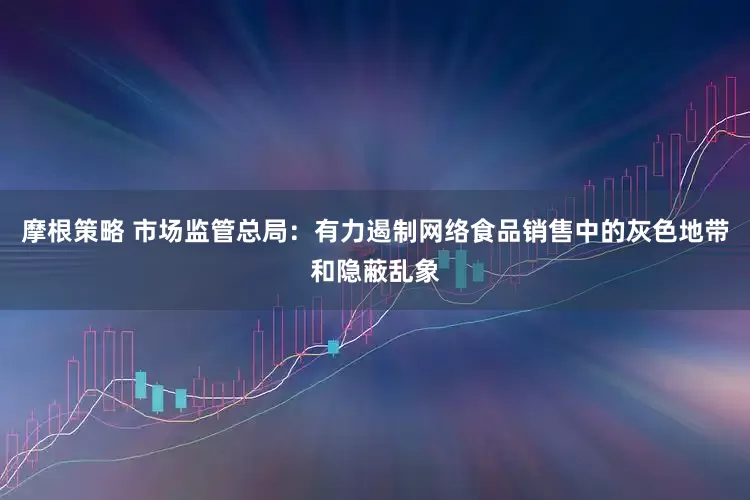 摩根策略 市场监管总局：有力遏制网络食品销售中的灰色地带和隐蔽乱象
