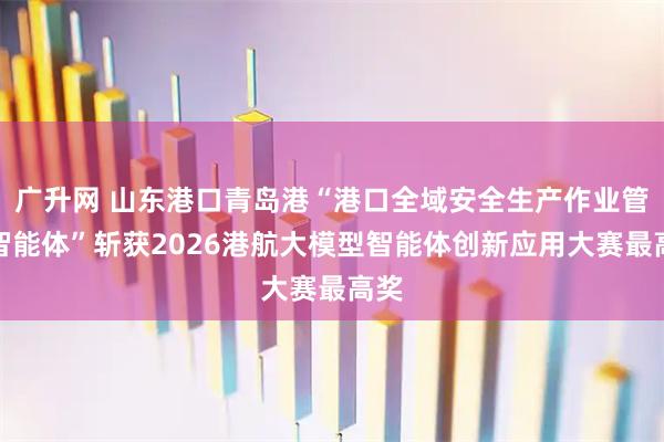 广升网 山东港口青岛港“港口全域安全生产作业管控智能体”斩获2026港航大模型智能体创新应用大赛最高奖